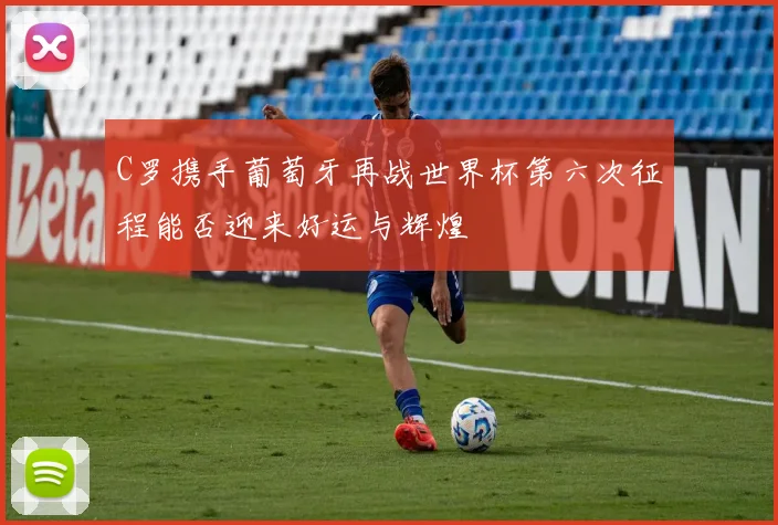 C罗携手葡萄牙再战世界杯第六次征程能否迎来好运与辉煌