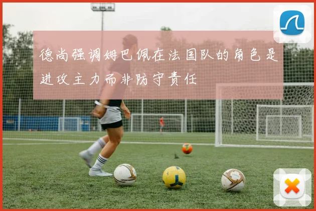 德尚强调姆巴佩在法国队的角色是进攻主力而非防守责任