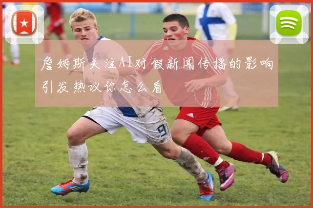 詹姆斯关注AI对假新闻传播的影响引发热议你怎么看